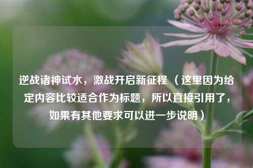 逆战诸神试水，激战开启新征程 （这里因为给定内容比较适合作为标题，所以直接引用了，如果有其他要求可以进一步说明）