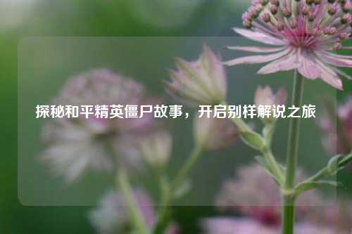 探秘和平精英僵尸故事，开启别样解说之旅