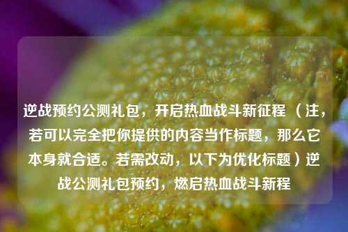 逆战预约公测礼包，开启热血战斗新征程 （注，若可以完全把你提供的内容当作标题，那么它本身就合适。若需改动，以下为优化标题）逆战公测礼包预约，燃启热血战斗新程