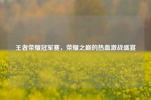 王者荣耀冠军赛，荣耀之巅的热血激战盛宴