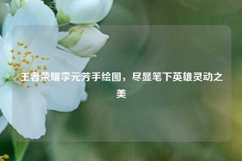 王者荣耀李元芳手绘图，尽显笔下英雄灵动之美