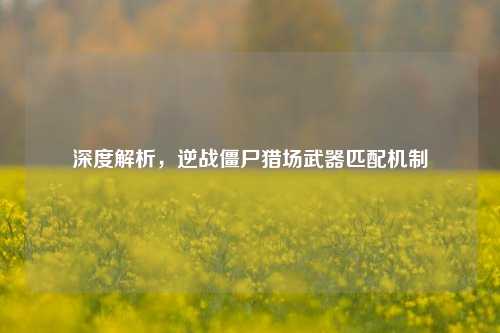 深度解析，逆战僵尸猎场武器匹配机制
