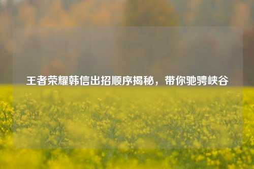 王者荣耀韩信出招顺序揭秘，带你驰骋峡谷