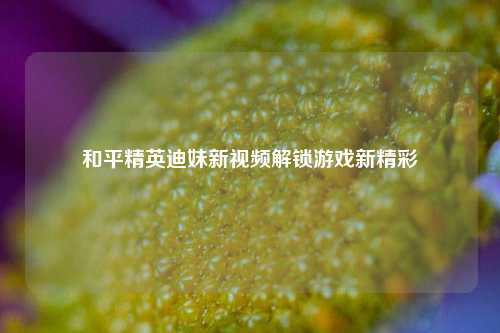 和平精英迪妹新视频解锁游戏新精彩
