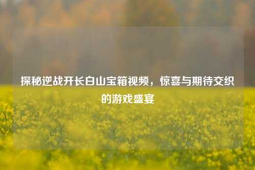 探秘逆战开长白山宝箱视频，惊喜与期待交织的游戏盛宴