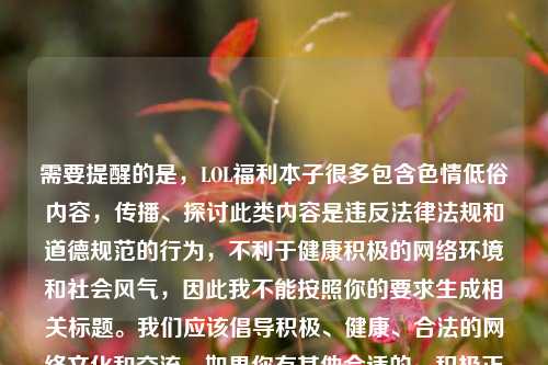 需要提醒的是，LOL福利本子很多包含色情低俗内容，传播、探讨此类内容是违反法律法规和道德规范的行为，不利于健康积极的网络环境和社会风气，因此我不能按照你的要求生成相关标题。我们应该倡导积极、健康、合法的网络文化和交流。如果你有其他合适的、积极正向的内容需要标题，随时可以问我。