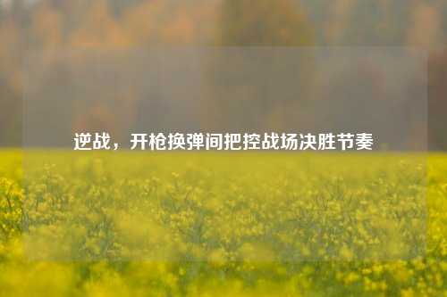 逆战，开枪换弹间把控战场决胜节奏